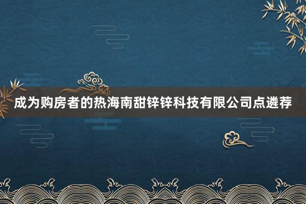 成为购房者的热海南甜锌锌科技有限公司点遴荐